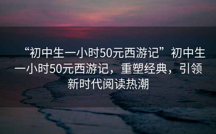 “初中生一小時50元西游記”初中生一小時50元西游記，重塑經(jīng)典，引領新時代閱讀熱潮