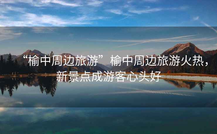 “榆中周邊旅游”榆中周邊旅游火熱，新景點(diǎn)成游客心頭好