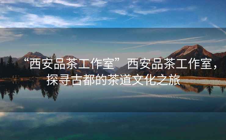 “西安品茶工作室”西安品茶工作室，探尋古都的茶道文化之旅