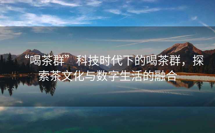 “喝茶群”科技時代下的喝茶群，探索茶文化與數(shù)字生活的融合