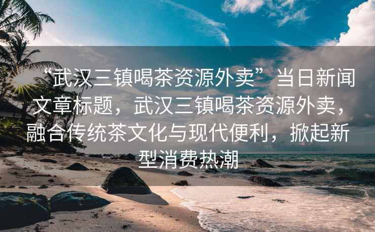 “武漢三鎮(zhèn)喝茶資源外賣”當(dāng)日新聞文章標(biāo)題，武漢三鎮(zhèn)喝茶資源外賣，融合傳統(tǒng)茶文化與現(xiàn)代便利，掀起新型消費(fèi)熱潮