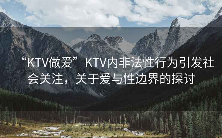 “KTV做愛”KTV內(nèi)非法性行為引發(fā)社會關(guān)注，關(guān)于愛與性邊界的探討