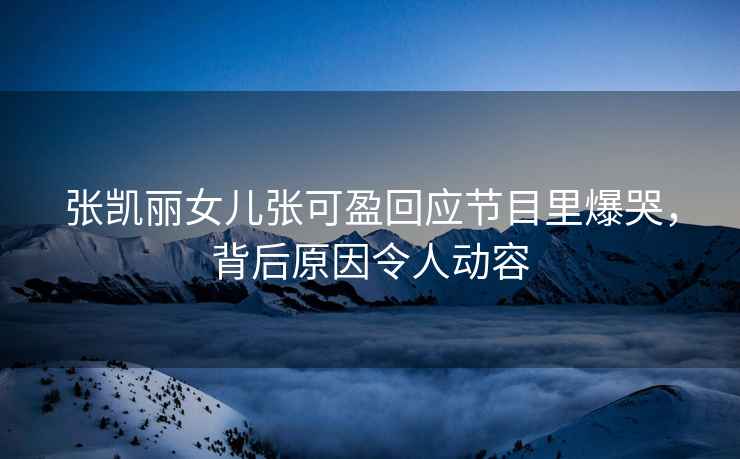 張凱麗女兒張可盈回應(yīng)節(jié)目里爆哭，背后原因令人動容