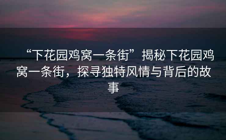 “下花園雞窩一條街”揭秘下花園雞窩一條街，探尋獨(dú)特風(fēng)情與背后的故事