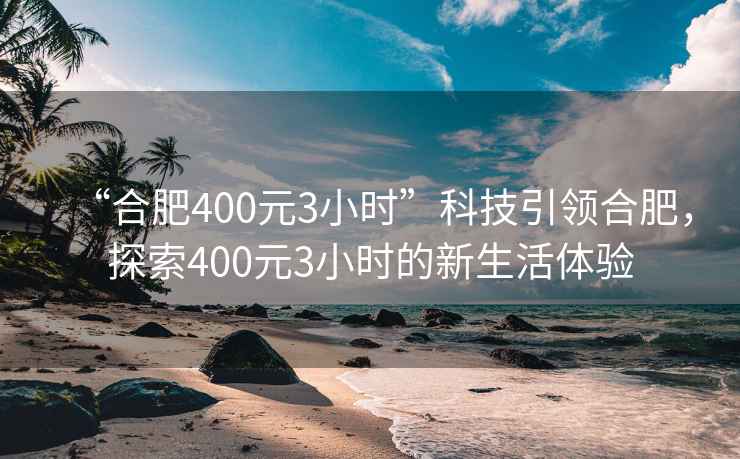 “合肥400元3小時”科技引領合肥，探索400元3小時的新生活體驗