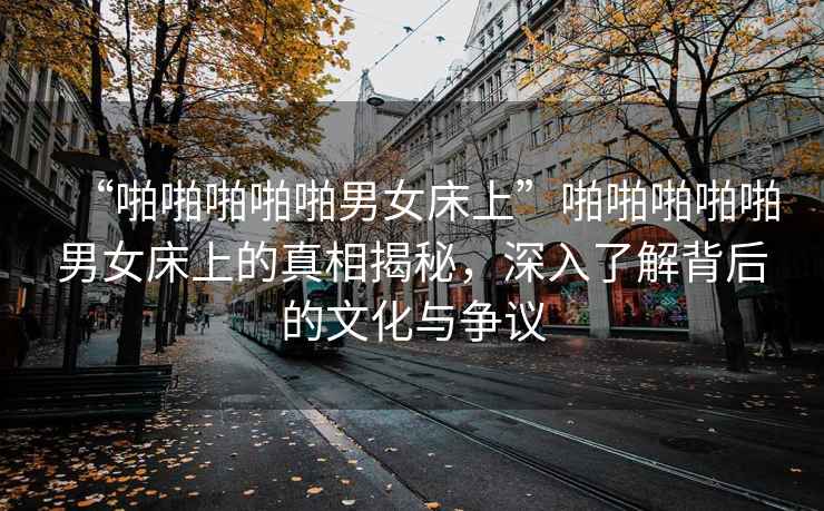 “啪啪啪啪啪男女床上”啪啪啪啪啪男女床上的真相揭秘，深入了解背后的文化與爭議