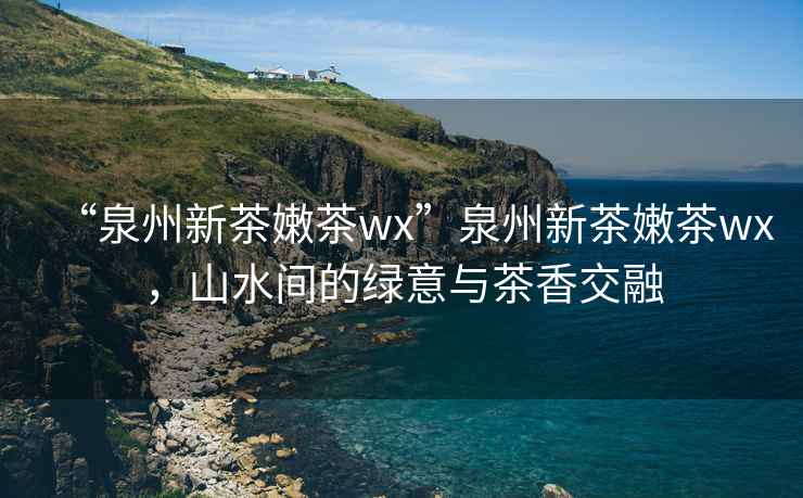 “泉州新茶嫩茶wx”泉州新茶嫩茶wx，山水間的綠意與茶香交融