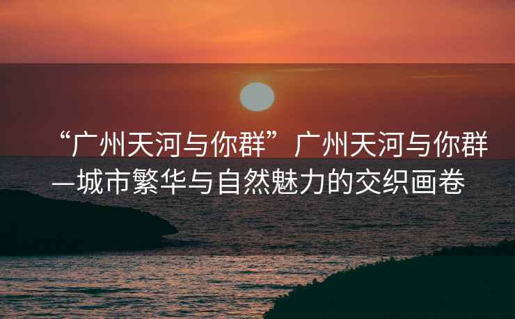 “廣州天河與你群”廣州天河與你群—城市繁華與自然魅力的交織畫卷