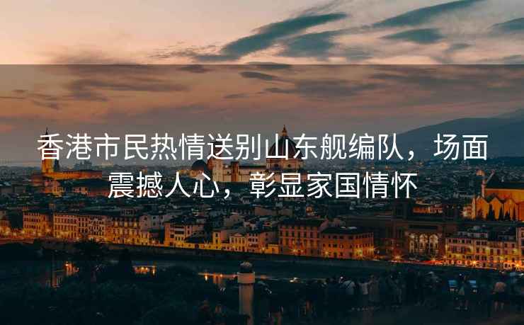 香港市民熱情送別山東艦編隊(duì)，場(chǎng)面震撼人心，彰顯家國(guó)情懷