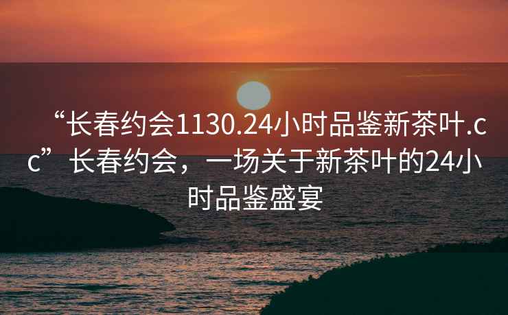 “長(zhǎng)春約會(huì)1130.24小時(shí)品鑒新茶葉.cc”長(zhǎng)春約會(huì)，一場(chǎng)關(guān)于新茶葉的24小時(shí)品鑒盛宴