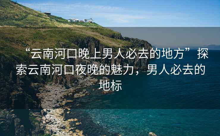 “云南河口晚上男人必去的地方”探索云南河口夜晚的魅力，男人必去的地標(biāo)