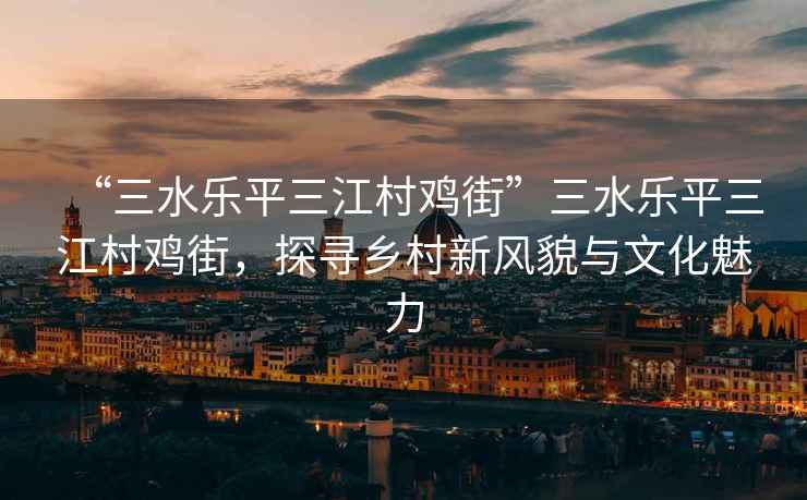 “三水樂平三江村雞街”三水樂平三江村雞街，探尋鄉(xiāng)村新風(fēng)貌與文化魅力