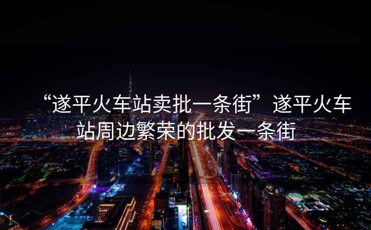 “遂平火車站賣批一條街”遂平火車站周邊繁榮的批發(fā)一條街