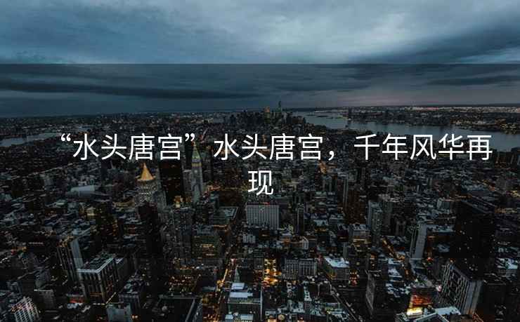 “水頭唐宮”水頭唐宮，千年風(fēng)華再現(xiàn)