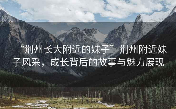 “荊州長大附近的妹子”荊州附近妹子風(fēng)采，成長背后的故事與魅力展現(xiàn)
