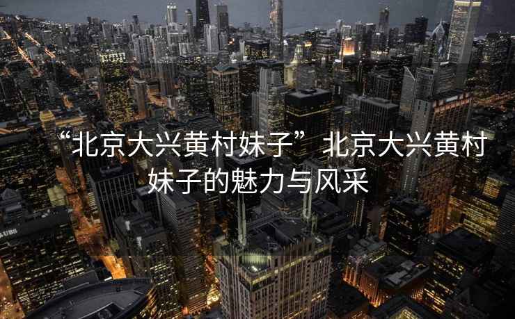 “北京大興黃村妹子”北京大興黃村妹子的魅力與風(fēng)采