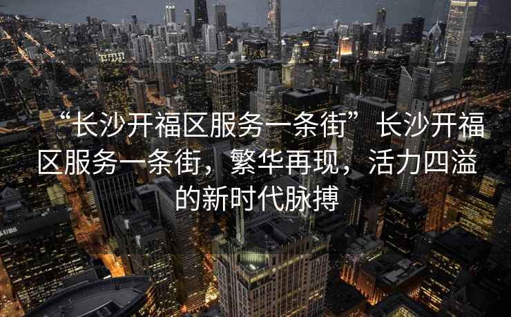 “長沙開福區(qū)服務(wù)一條街”長沙開福區(qū)服務(wù)一條街，繁華再現(xiàn)，活力四溢的新時代脈搏
