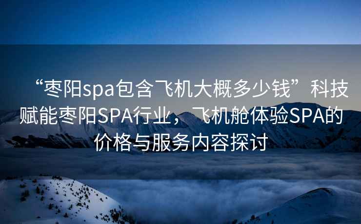 “棗陽(yáng)spa包含飛機(jī)大概多少錢”科技賦能棗陽(yáng)SPA行業(yè)，飛機(jī)艙體驗(yàn)SPA的價(jià)格與服務(wù)內(nèi)容探討
