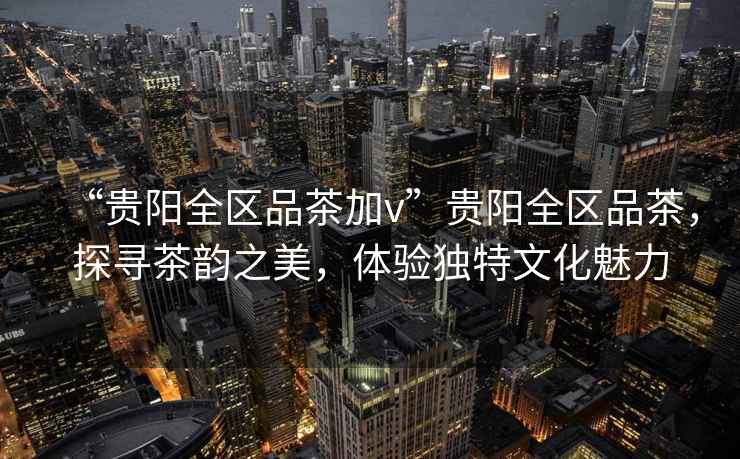 “貴陽全區(qū)品茶加v”貴陽全區(qū)品茶，探尋茶韻之美，體驗獨特文化魅力