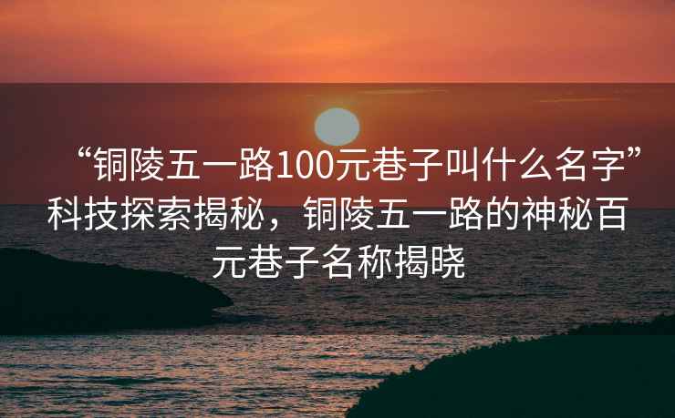 “銅陵五一路100元巷子叫什么名字”科技探索揭秘，銅陵五一路的神秘百元巷子名稱揭曉