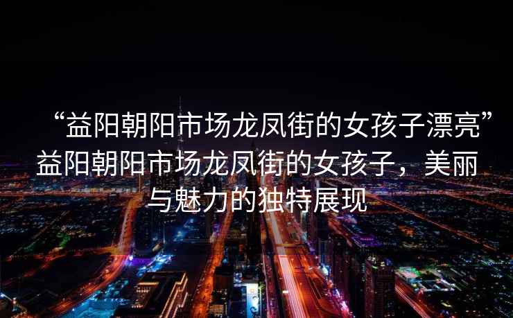 “益陽(yáng)朝陽(yáng)市場(chǎng)龍鳳街的女孩子漂亮”益陽(yáng)朝陽(yáng)市場(chǎng)龍鳳街的女孩子，美麗與魅力的獨(dú)特展現(xiàn)