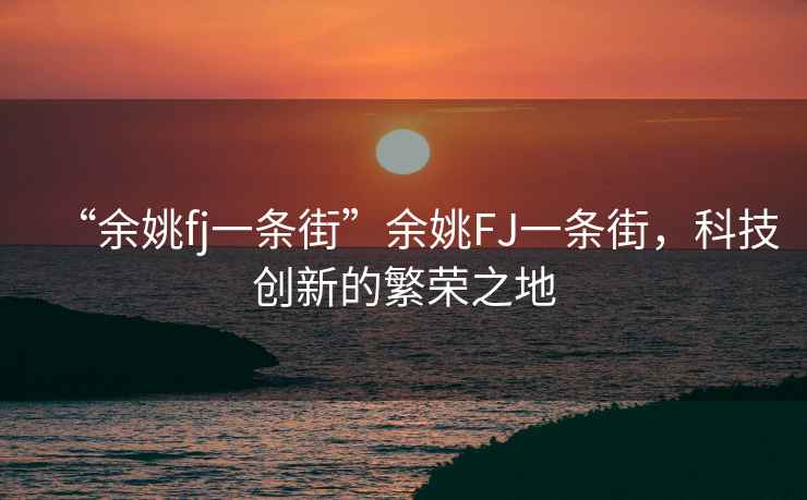 “余姚fj一條街”余姚FJ一條街，科技創(chuàng)新的繁榮之地