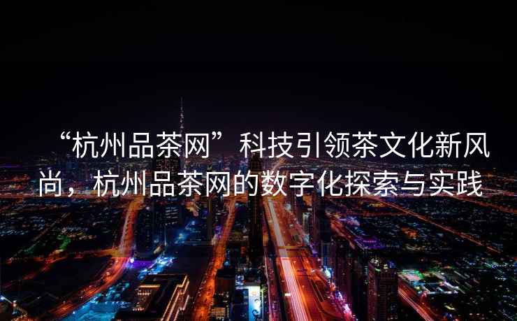 “杭州品茶網(wǎng)”科技引領(lǐng)茶文化新風(fēng)尚，杭州品茶網(wǎng)的數(shù)字化探索與實(shí)踐