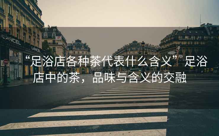 “足浴店各種茶代表什么含義”足浴店中的茶，品味與含義的交融