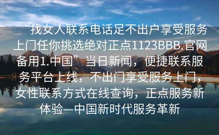 “找女人聯(lián)系電話足不出戶享受服務(wù)上門任你挑選絕對正點1123BBB.官網(wǎng)備用1.中國”當(dāng)日新聞，便捷聯(lián)系服務(wù)平臺上線，不出門享受服務(wù)上門，女性聯(lián)系方式在線查詢，正點服務(wù)新體驗—中國新時代服務(wù)革新