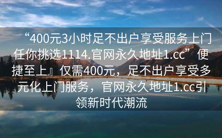“400元3小時(shí)足不出戶享受服務(wù)上門任你挑選1114.官網(wǎng)永久地址1.cc”便捷至上』僅需400元，足不出戶享受多元化上門服務(wù)，官網(wǎng)永久地址1.cc引領(lǐng)新時(shí)代潮流