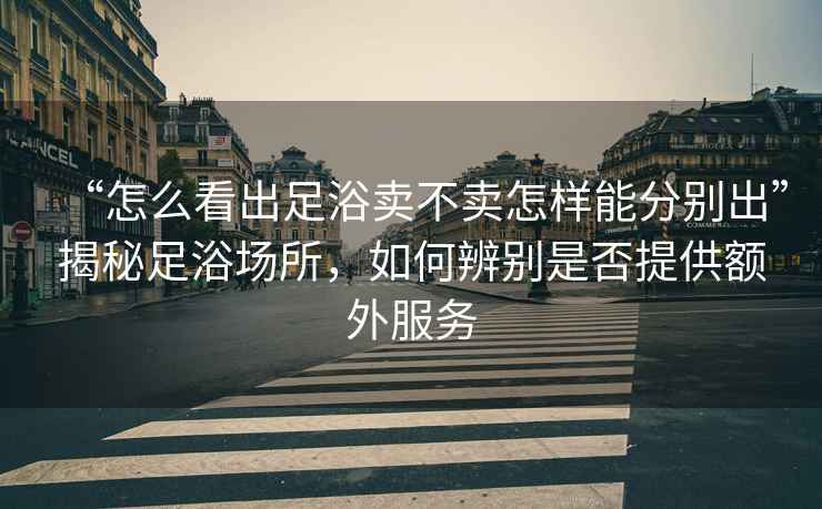 “怎么看出足浴賣不賣怎樣能分別出”揭秘足浴場所，如何辨別是否提供額外服務(wù)