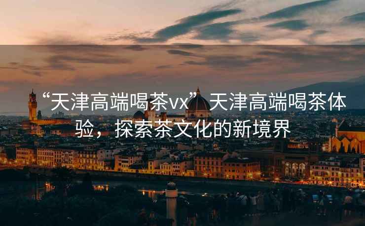 “天津高端喝茶vx”天津高端喝茶體驗(yàn)，探索茶文化的新境界