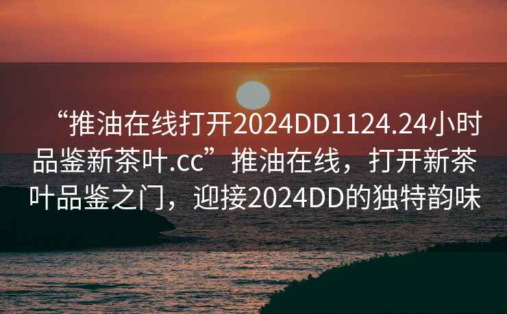 “推油在線打開2024DD1124.24小時品鑒新茶葉.cc”推油在線，打開新茶葉品鑒之門，迎接2024DD的獨特韻味