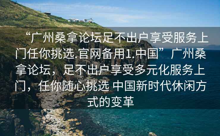 “廣州桑拿論壇足不出戶享受服務(wù)上門任你挑選.官網(wǎng)備用1.中國”廣州桑拿論壇，足不出戶享受多元化服務(wù)上門，任你隨心挑選 中國新時(shí)代休閑方式的變革