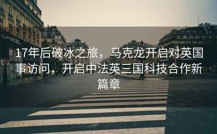 17年后破冰之旅，馬克龍開(kāi)啟對(duì)英國(guó)事訪(fǎng)問(wèn)，開(kāi)啟中法英三國(guó)科技合作新篇章