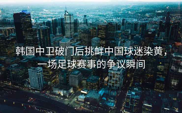 韓國(guó)中衛(wèi)破門(mén)后挑釁中國(guó)球迷染黃，一場(chǎng)足球賽事的爭(zhēng)議瞬間