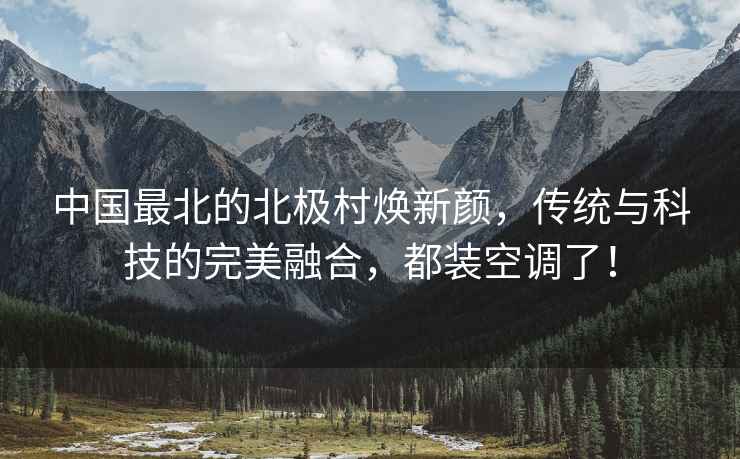 中國最北的北極村煥新顏，傳統(tǒng)與科技的完美融合，都裝空調(diào)了！
