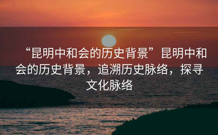 “昆明中和會的歷史背景”昆明中和會的歷史背景，追溯歷史脈絡(luò)，探尋文化脈絡(luò)