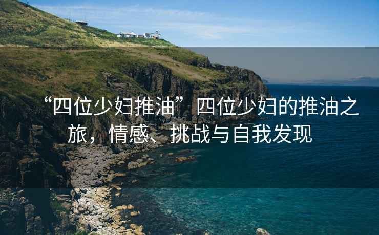 “四位少婦推油”四位少婦的推油之旅，情感、挑戰(zhàn)與自我發(fā)現(xiàn)