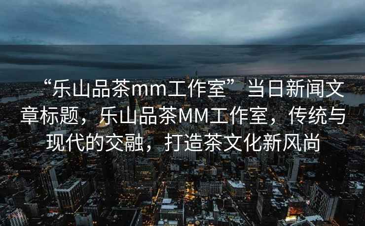“樂(lè)山品茶mm工作室”當(dāng)日新聞文章標(biāo)題，樂(lè)山品茶MM工作室，傳統(tǒng)與現(xiàn)代的交融，打造茶文化新風(fēng)尚