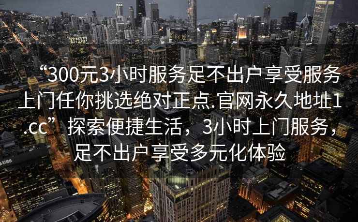 “300元3小時服務足不出戶享受服務上門任你挑選絕對正點.官網永久地址1.cc”探索便捷生活，3小時上門服務，足不出戶享受多元化體驗