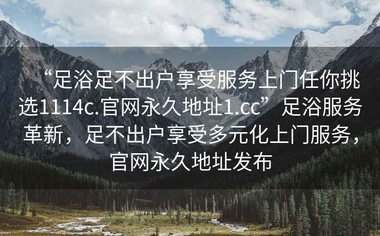“足浴足不出戶享受服務(wù)上門任你挑選1114c.官網(wǎng)永久地址1.cc”足浴服務(wù)革新，足不出戶享受多元化上門服務(wù)，官網(wǎng)永久地址發(fā)布