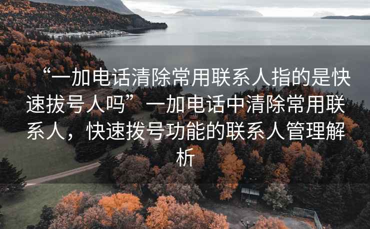 “一加電話清除常用聯(lián)系人指的是快速拔號(hào)人嗎”一加電話中清除常用聯(lián)系人，快速撥號(hào)功能的聯(lián)系人管理解析