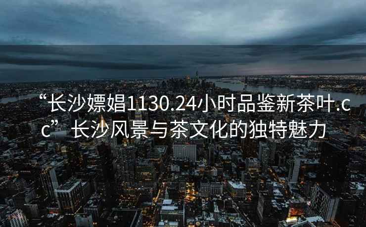 “長沙嫖娼1130.24小時(shí)品鑒新茶葉.cc”長沙風(fēng)景與茶文化的獨(dú)特魅力