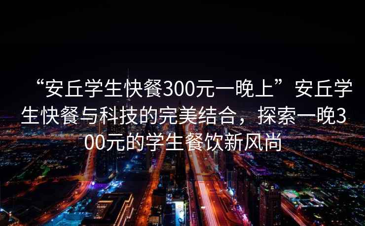 “安丘學(xué)生快餐300元一晚上”安丘學(xué)生快餐與科技的完美結(jié)合，探索一晚300元的學(xué)生餐飲新風(fēng)尚