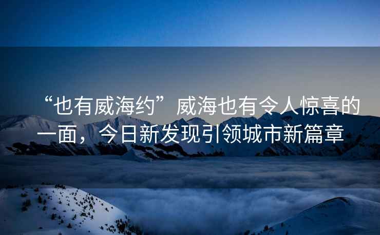 “也有威海約”威海也有令人驚喜的一面，今日新發(fā)現(xiàn)引領(lǐng)城市新篇章