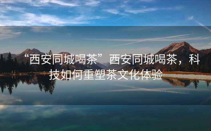 “西安同城喝茶”西安同城喝茶，科技如何重塑茶文化體驗