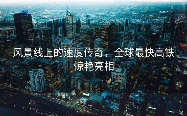 風(fēng)景線上的速度傳奇，全球最快高鐵驚艷亮相