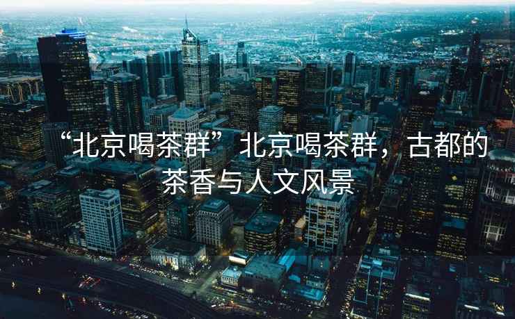 “北京喝茶群”北京喝茶群，古都的茶香與人文風景