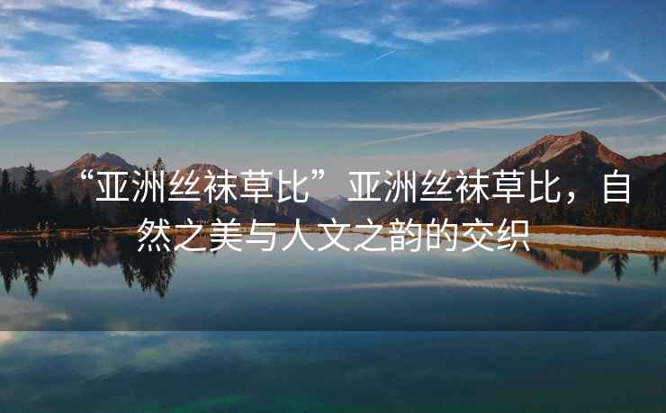 “亞洲絲襪草比”亞洲絲襪草比，自然之美與人文之韻的交織